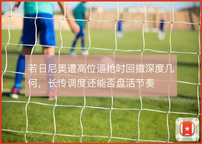 若日尼奥遭高位逼抢时回撤深度几何,长传调度还能否盘活节奏