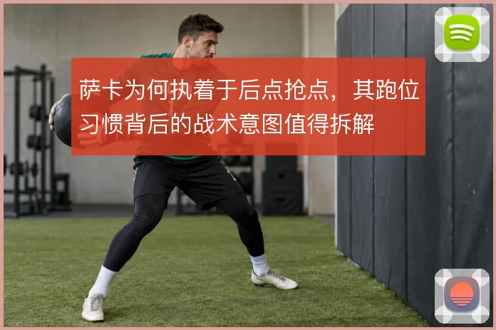 萨卡为何执着于后点抢点，其跑位习惯背后的战术意图值得拆解