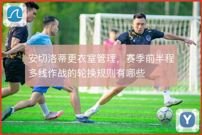 安切洛蒂更衣室管理,赛季前半程多线作战的轮换规则有哪些