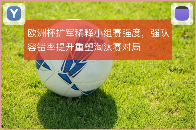 欧洲杯扩军稀释小组赛强度,强队容错率提升重塑淘汰赛对局