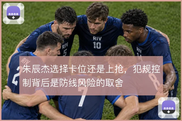 朱辰杰选择卡位还是上抢,犯规控制背后是防线风险的取舍