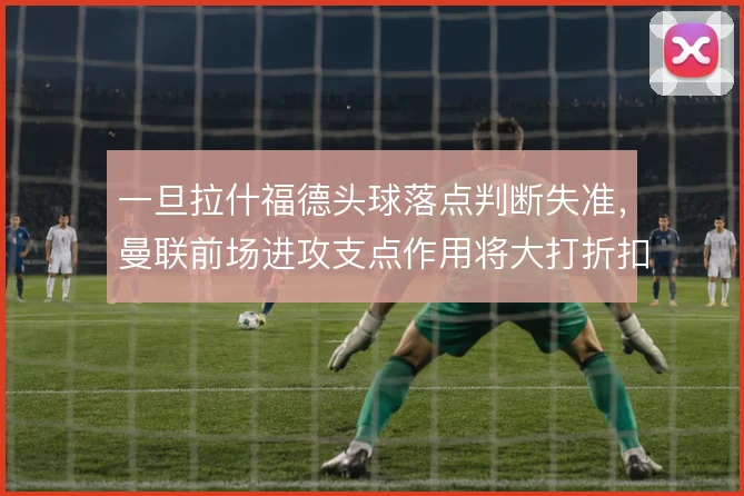 一旦拉什福德头球落点判断失准,曼联前场进攻支点作用将大打折扣