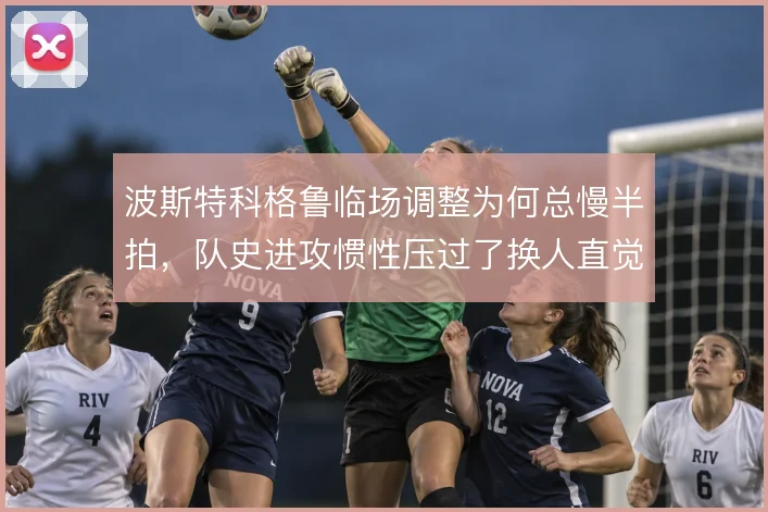 波斯特科格鲁临场调整为何总慢半拍,队史进攻惯性压过了换人直觉