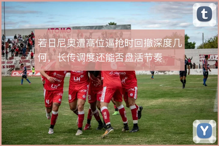 若日尼奥遭高位逼抢时回撤深度几何,长传调度还能否盘活节奏