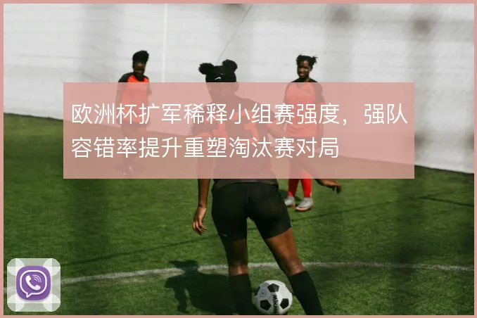 欧洲杯扩军稀释小组赛强度,强队容错率提升重塑淘汰赛对局