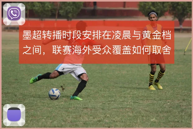 墨超转播时段安排在凌晨与黄金档之间，联赛海外受众覆盖如何取舍