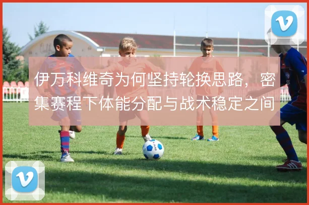伊万科维奇为何坚持轮换思路，密集赛程下体能分配与战术稳定之间怎么平衡