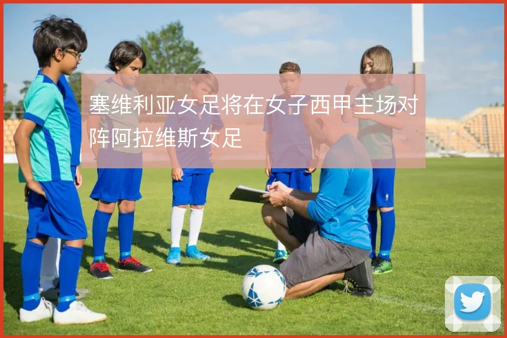 塞维利亚女足将在女子西甲主场对阵阿拉维斯女足