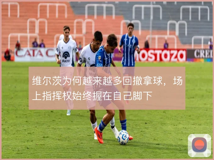 维尔茨为何越来越多回撤拿球，场上指挥权始终握在自己脚下
