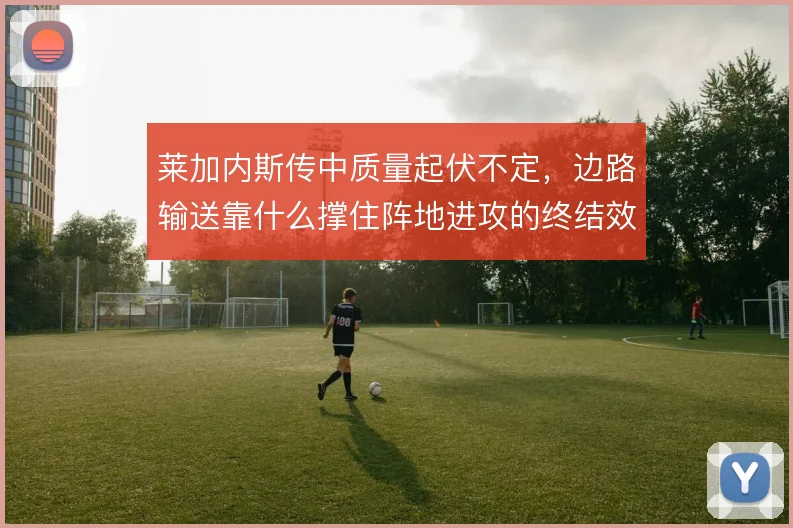 莱加内斯传中质量起伏不定,边路输送靠什么撑住阵地进攻的终结效率