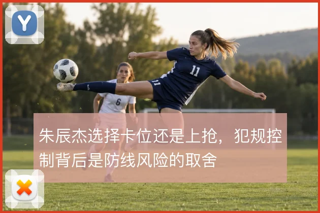 朱辰杰选择卡位还是上抢，犯规控制背后是防线风险的取舍
