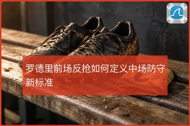 罗德里前场反抢如何定义中场防守新标准