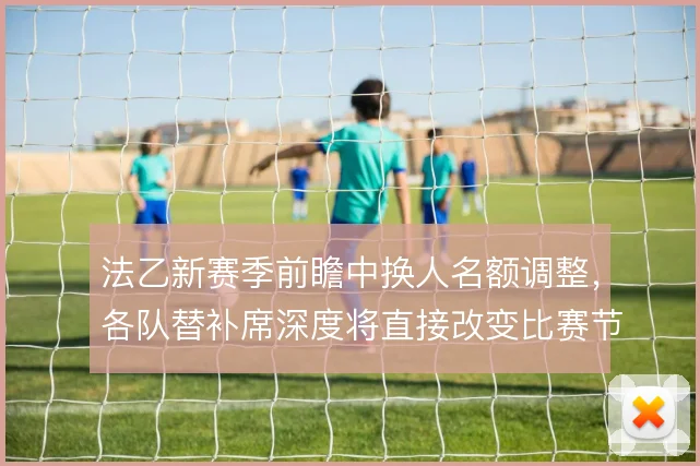 法乙新赛季前瞻中换人名额调整，各队替补席深度将直接改变比赛节奏