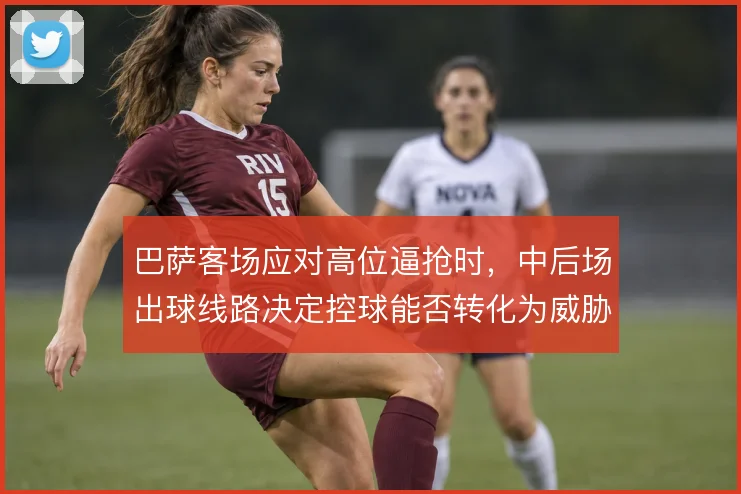 巴萨客场应对高位逼抢时，中后场出球线路决定控球能否转化为威胁