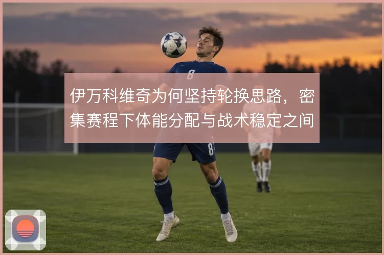 伊万科维奇为何坚持轮换思路，密集赛程下体能分配与战术稳定之间怎么平衡