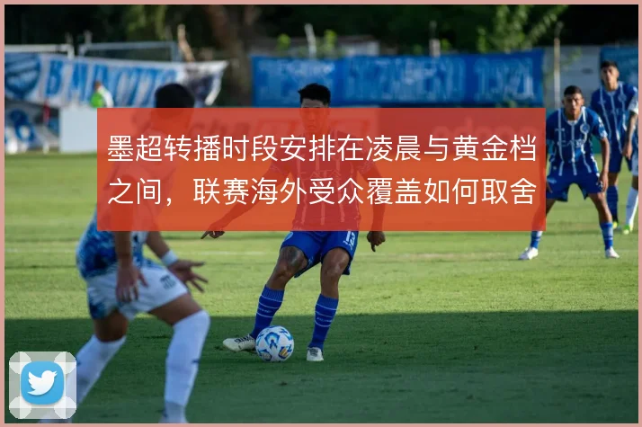 墨超转播时段安排在凌晨与黄金档之间，联赛海外受众覆盖如何取舍